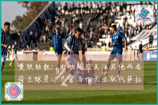 曼联助教：利物浦应关注其他两名荷兰球员，尽管马伦无法取代萨拉赫